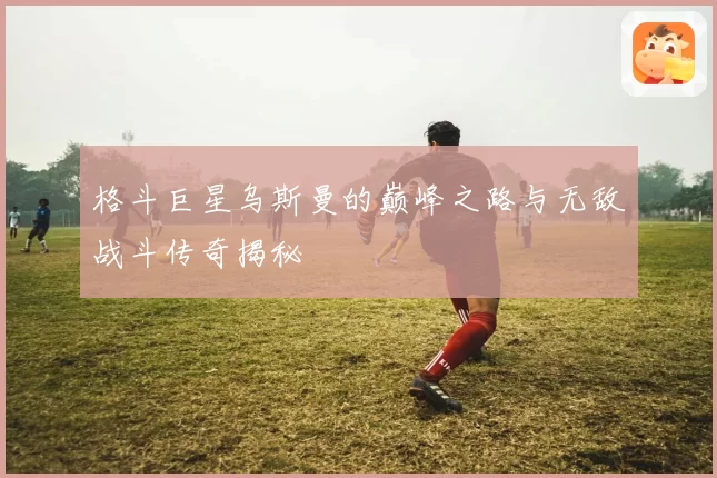 格斗巨星乌斯曼的巅峰之路与无敌战斗传奇揭秘