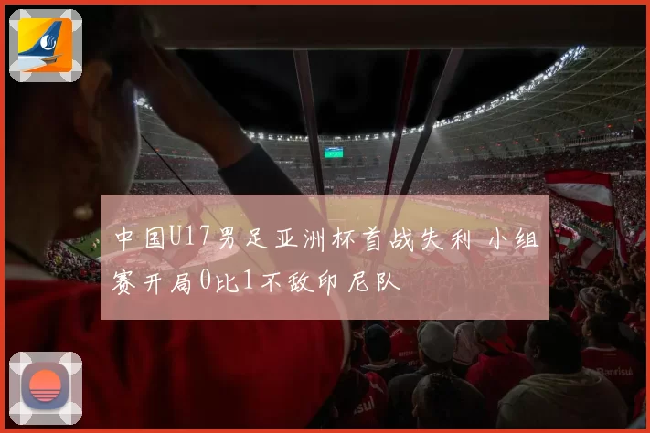 中国U17男足亚洲杯首战失利 小组赛开局0比1不敌印尼队