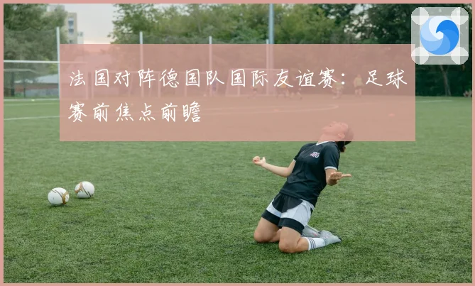 法国对阵德国队国际友谊赛：足球赛前焦点前瞻