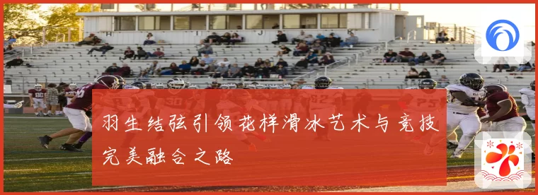 羽生结弦引领花样滑冰艺术与竞技完美融合之路
