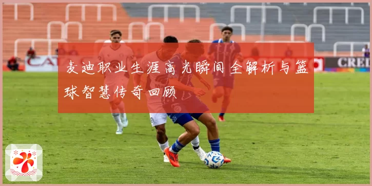 麦迪职业生涯高光瞬间全解析与篮球智慧传奇回顾