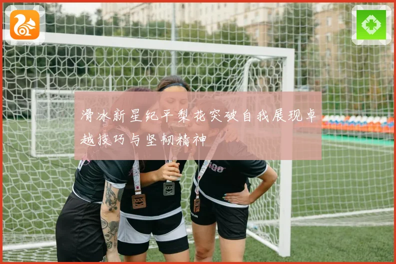 滑冰新星纪平梨花突破自我展现卓越技巧与坚韧精神