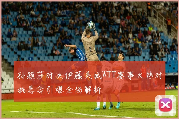 孙颖莎对决伊藤美诚WTT赛事火热对抗悬念引爆全场解析