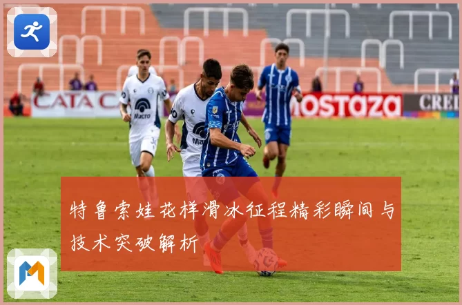 特鲁索娃花样滑冰征程精彩瞬间与技术突破解析