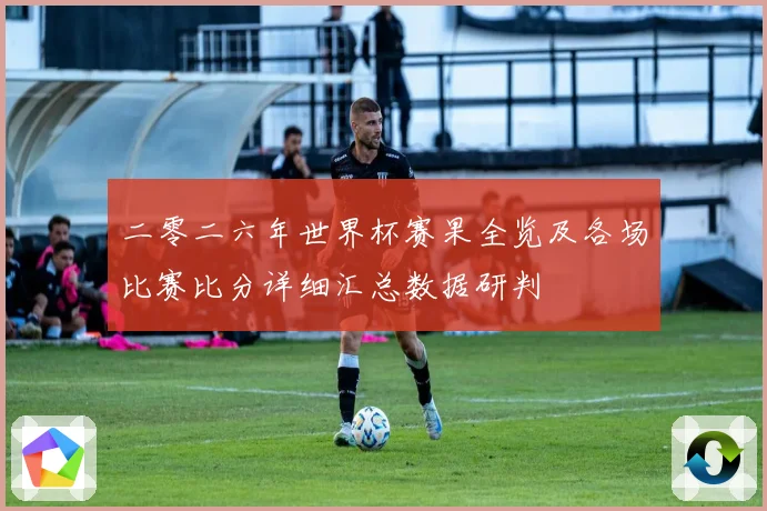 二零二六年世界杯赛果全览及各场比赛比分详细汇总数据研判