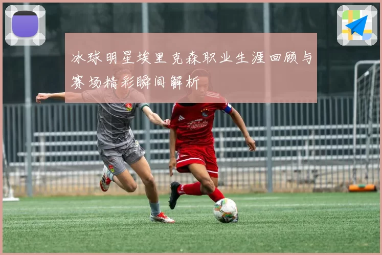 冰球明星埃里克森职业生涯回顾与赛场精彩瞬间解析