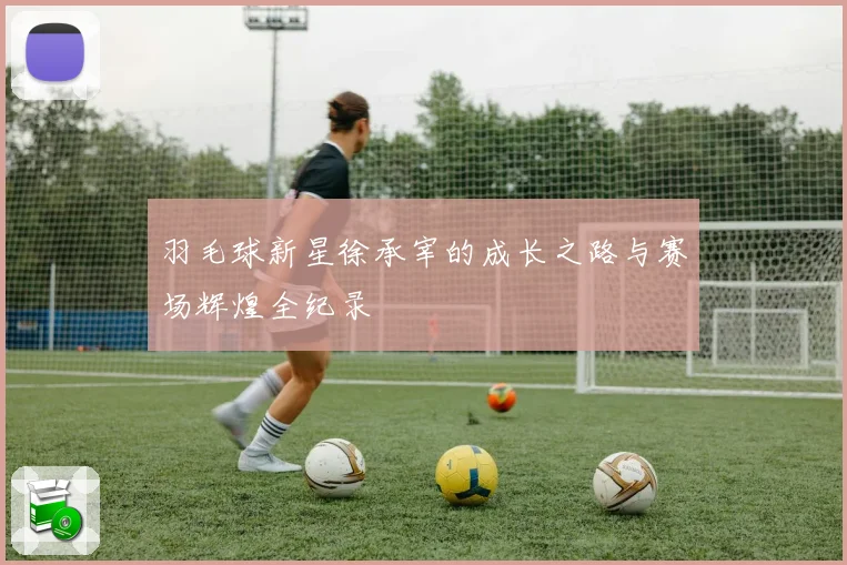 羽毛球新星徐承宰的成长之路与赛场辉煌全纪录