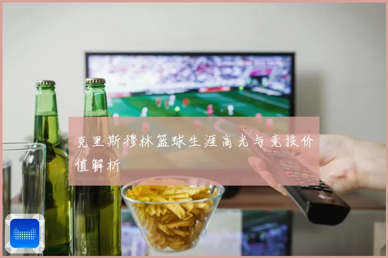 克里斯穆林篮球生涯高光与竞技价值解析