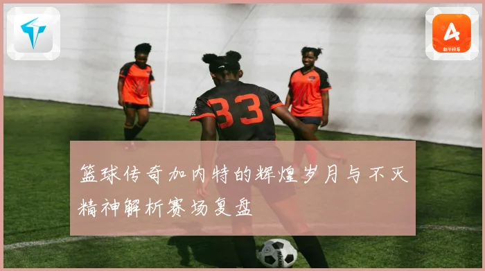 篮球传奇加内特的辉煌岁月与不灭精神解析赛场复盘