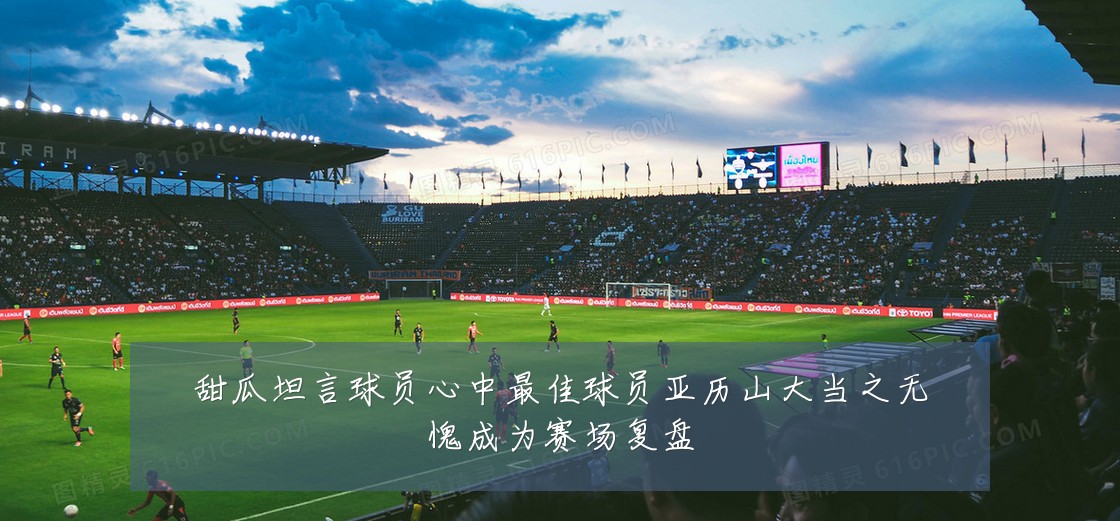 甜瓜坦言球员心中最佳球员亚历山大当之无愧成为赛场复盘